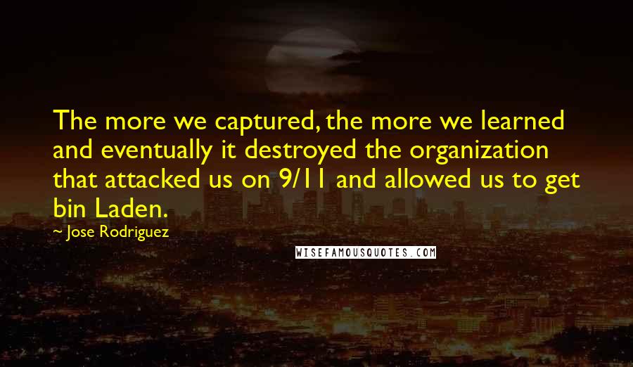 Jose Rodriguez Quotes: The more we captured, the more we learned and eventually it destroyed the organization that attacked us on 9/11 and allowed us to get bin Laden.