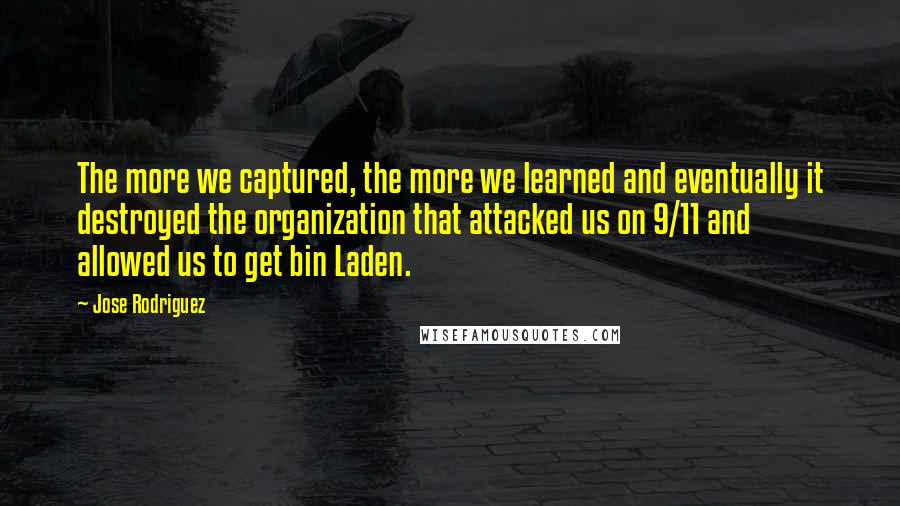 Jose Rodriguez Quotes: The more we captured, the more we learned and eventually it destroyed the organization that attacked us on 9/11 and allowed us to get bin Laden.