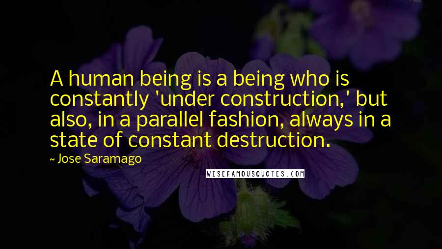 Jose Saramago Quotes: A human being is a being who is constantly 'under construction,' but also, in a parallel fashion, always in a state of constant destruction.