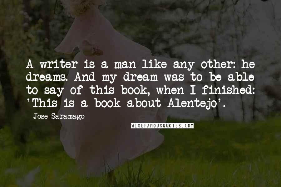 Jose Saramago Quotes: A writer is a man like any other: he dreams. And my dream was to be able to say of this book, when I finished: 'This is a book about Alentejo'.