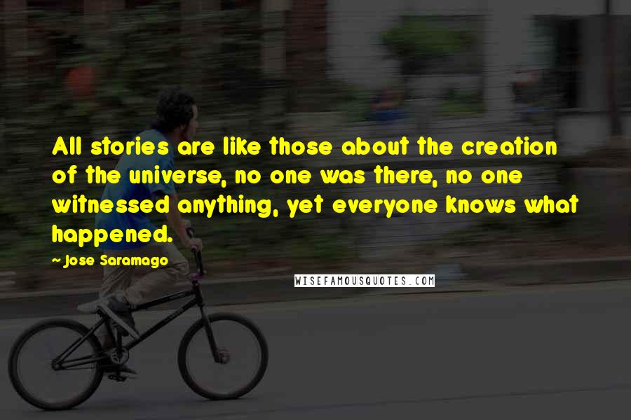 Jose Saramago Quotes: All stories are like those about the creation of the universe, no one was there, no one witnessed anything, yet everyone knows what happened.