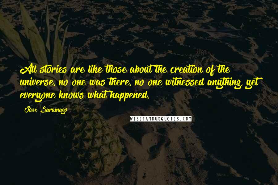 Jose Saramago Quotes: All stories are like those about the creation of the universe, no one was there, no one witnessed anything, yet everyone knows what happened.