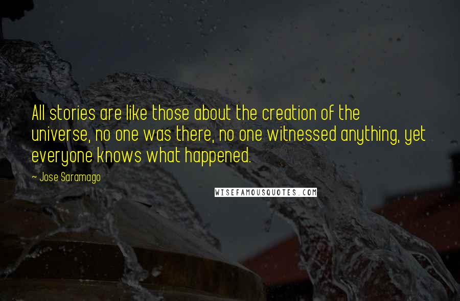 Jose Saramago Quotes: All stories are like those about the creation of the universe, no one was there, no one witnessed anything, yet everyone knows what happened.