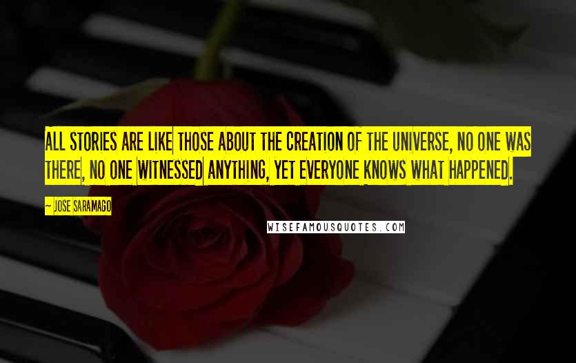 Jose Saramago Quotes: All stories are like those about the creation of the universe, no one was there, no one witnessed anything, yet everyone knows what happened.