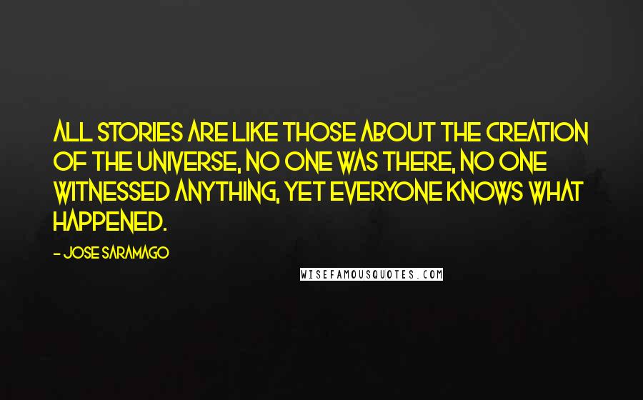 Jose Saramago Quotes: All stories are like those about the creation of the universe, no one was there, no one witnessed anything, yet everyone knows what happened.