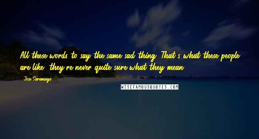 Jose Saramago Quotes: All these words to say the same sad thing. That's what these people are like, they're never quite sure what they mean.
