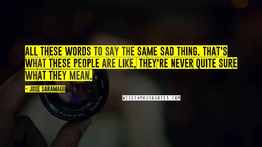 Jose Saramago Quotes: All these words to say the same sad thing. That's what these people are like, they're never quite sure what they mean.