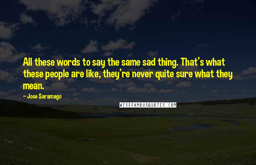 Jose Saramago Quotes: All these words to say the same sad thing. That's what these people are like, they're never quite sure what they mean.
