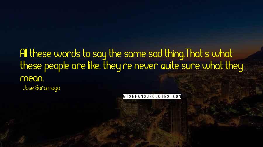 Jose Saramago Quotes: All these words to say the same sad thing. That's what these people are like, they're never quite sure what they mean.