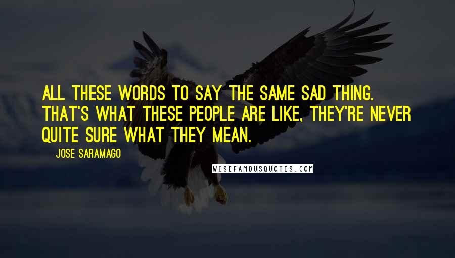 Jose Saramago Quotes: All these words to say the same sad thing. That's what these people are like, they're never quite sure what they mean.