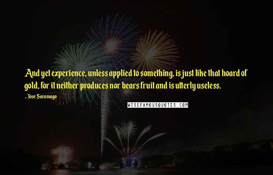 Jose Saramago Quotes: And yet experience, unless applied to something, is just like that hoard of gold, for it neither produces nor bears fruit and is utterly useless.