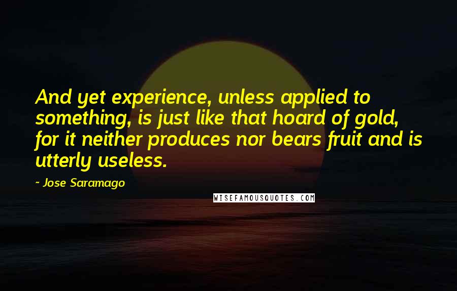 Jose Saramago Quotes: And yet experience, unless applied to something, is just like that hoard of gold, for it neither produces nor bears fruit and is utterly useless.