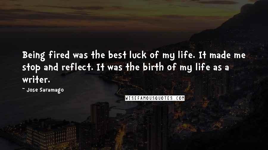 Jose Saramago Quotes: Being fired was the best luck of my life. It made me stop and reflect. It was the birth of my life as a writer.