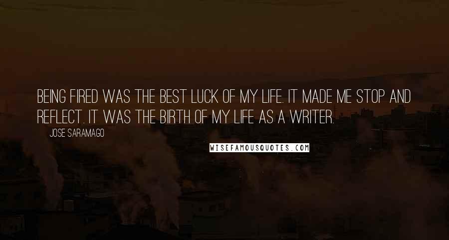 Jose Saramago Quotes: Being fired was the best luck of my life. It made me stop and reflect. It was the birth of my life as a writer.