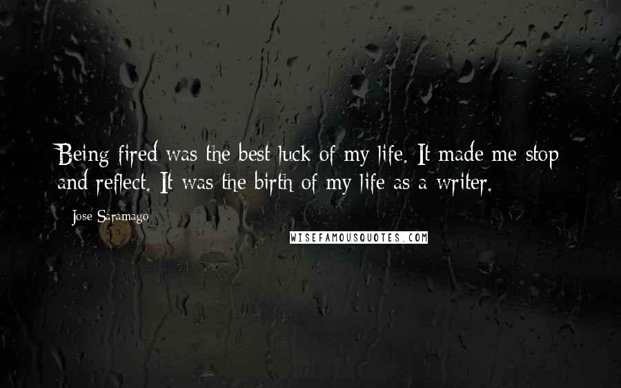 Jose Saramago Quotes: Being fired was the best luck of my life. It made me stop and reflect. It was the birth of my life as a writer.