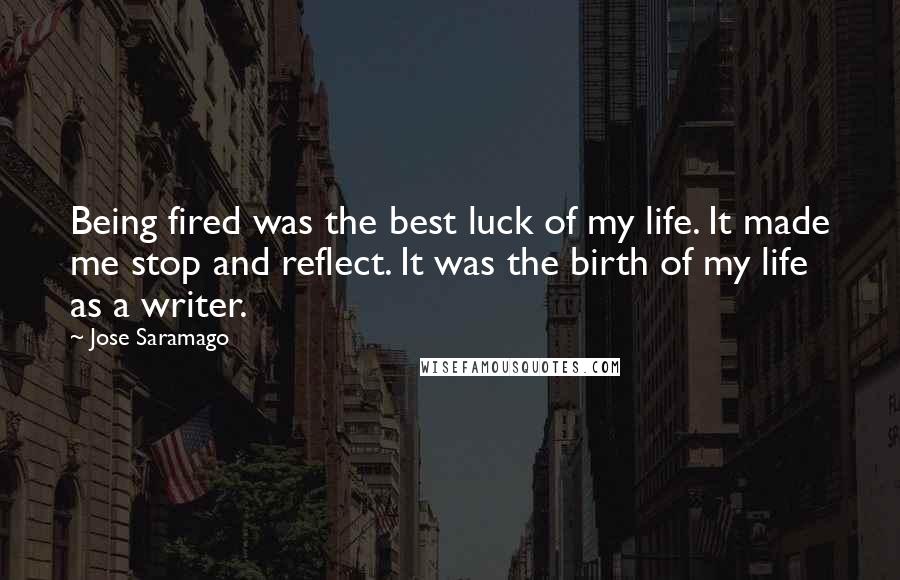 Jose Saramago Quotes: Being fired was the best luck of my life. It made me stop and reflect. It was the birth of my life as a writer.