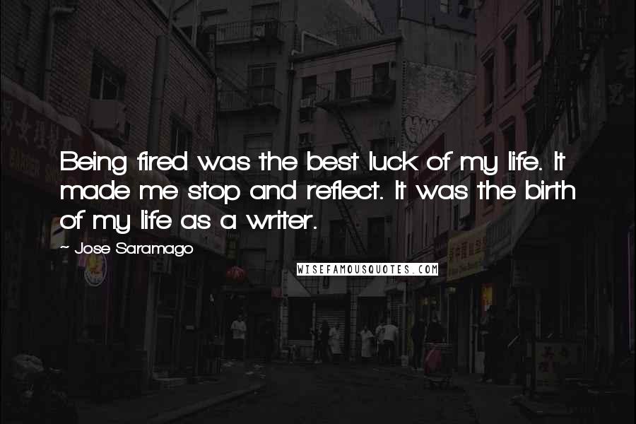 Jose Saramago Quotes: Being fired was the best luck of my life. It made me stop and reflect. It was the birth of my life as a writer.