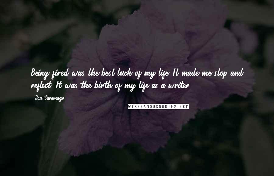 Jose Saramago Quotes: Being fired was the best luck of my life. It made me stop and reflect. It was the birth of my life as a writer.