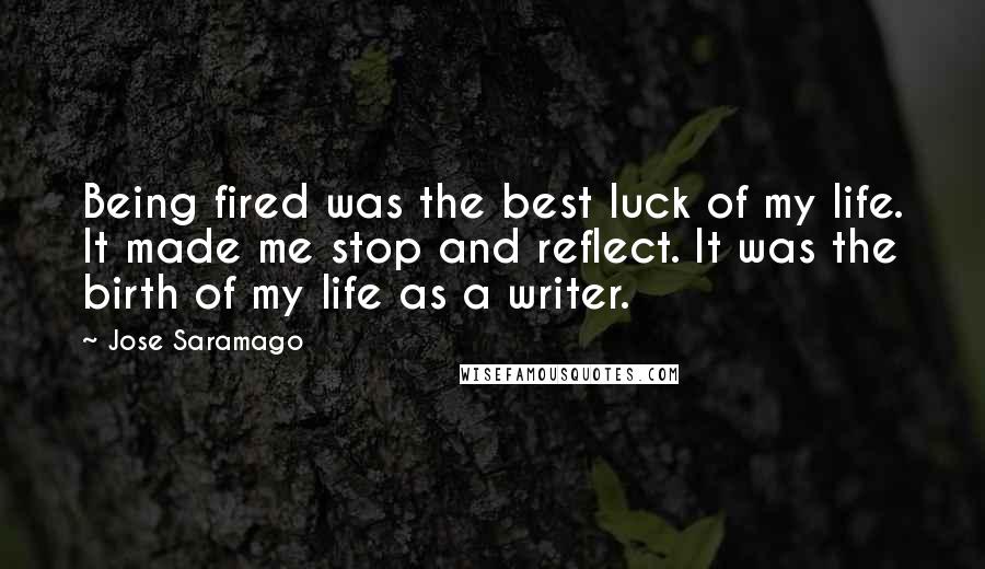 Jose Saramago Quotes: Being fired was the best luck of my life. It made me stop and reflect. It was the birth of my life as a writer.