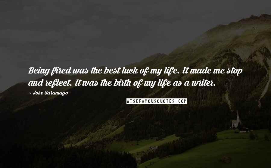 Jose Saramago Quotes: Being fired was the best luck of my life. It made me stop and reflect. It was the birth of my life as a writer.