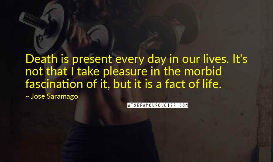 Jose Saramago Quotes: Death is present every day in our lives. It's not that I take pleasure in the morbid fascination of it, but it is a fact of life.