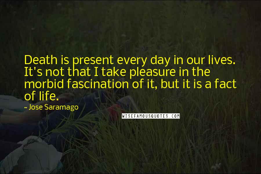Jose Saramago Quotes: Death is present every day in our lives. It's not that I take pleasure in the morbid fascination of it, but it is a fact of life.
