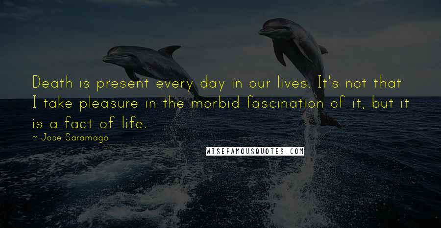 Jose Saramago Quotes: Death is present every day in our lives. It's not that I take pleasure in the morbid fascination of it, but it is a fact of life.
