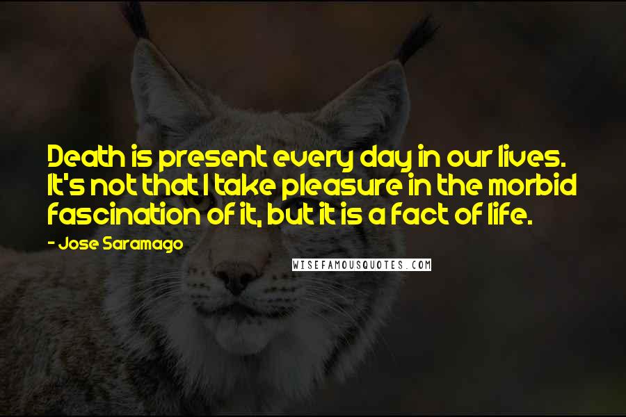 Jose Saramago Quotes: Death is present every day in our lives. It's not that I take pleasure in the morbid fascination of it, but it is a fact of life.