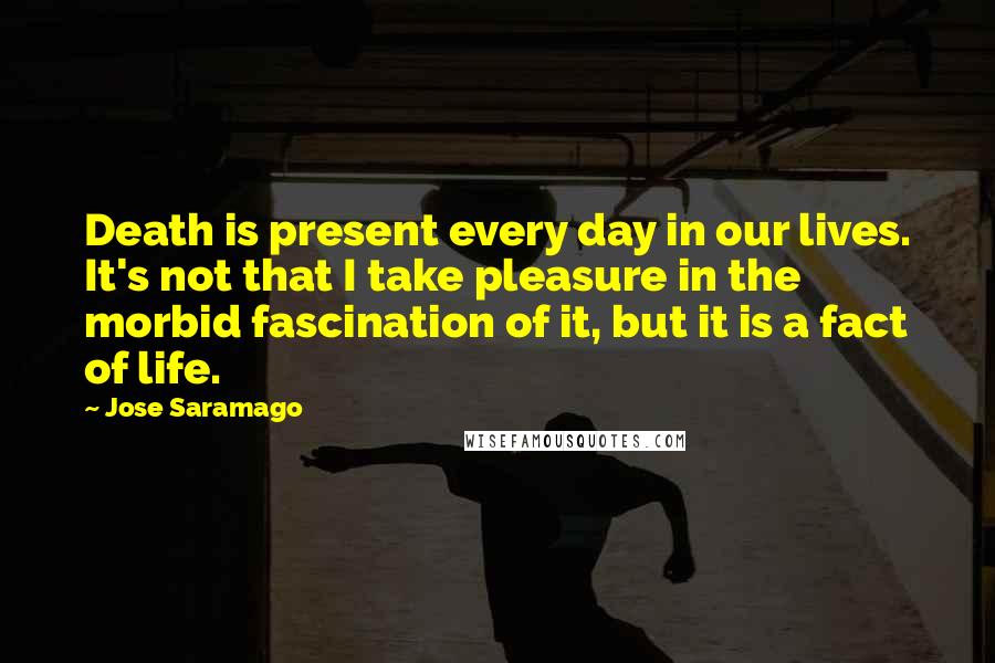 Jose Saramago Quotes: Death is present every day in our lives. It's not that I take pleasure in the morbid fascination of it, but it is a fact of life.