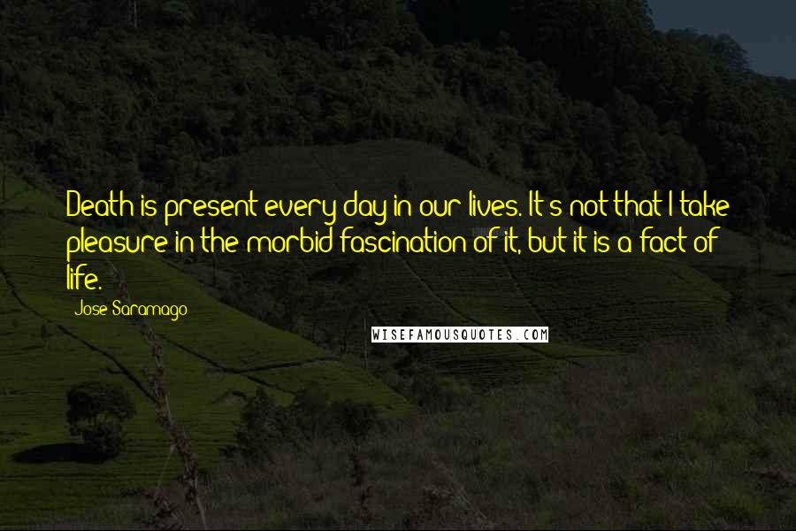 Jose Saramago Quotes: Death is present every day in our lives. It's not that I take pleasure in the morbid fascination of it, but it is a fact of life.