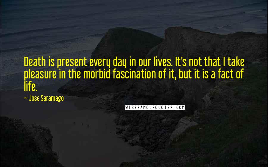 Jose Saramago Quotes: Death is present every day in our lives. It's not that I take pleasure in the morbid fascination of it, but it is a fact of life.
