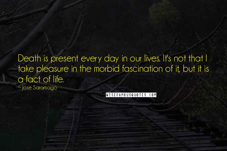 Jose Saramago Quotes: Death is present every day in our lives. It's not that I take pleasure in the morbid fascination of it, but it is a fact of life.