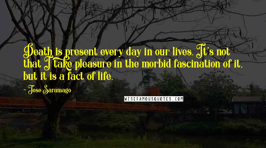 Jose Saramago Quotes: Death is present every day in our lives. It's not that I take pleasure in the morbid fascination of it, but it is a fact of life.