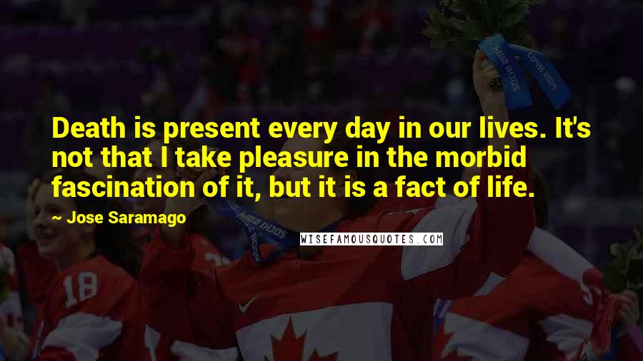 Jose Saramago Quotes: Death is present every day in our lives. It's not that I take pleasure in the morbid fascination of it, but it is a fact of life.