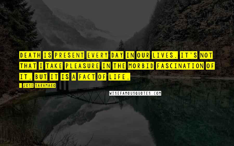 Jose Saramago Quotes: Death is present every day in our lives. It's not that I take pleasure in the morbid fascination of it, but it is a fact of life.