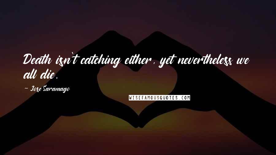 Jose Saramago Quotes: Death isn't catching either, yet nevertheless we all die.