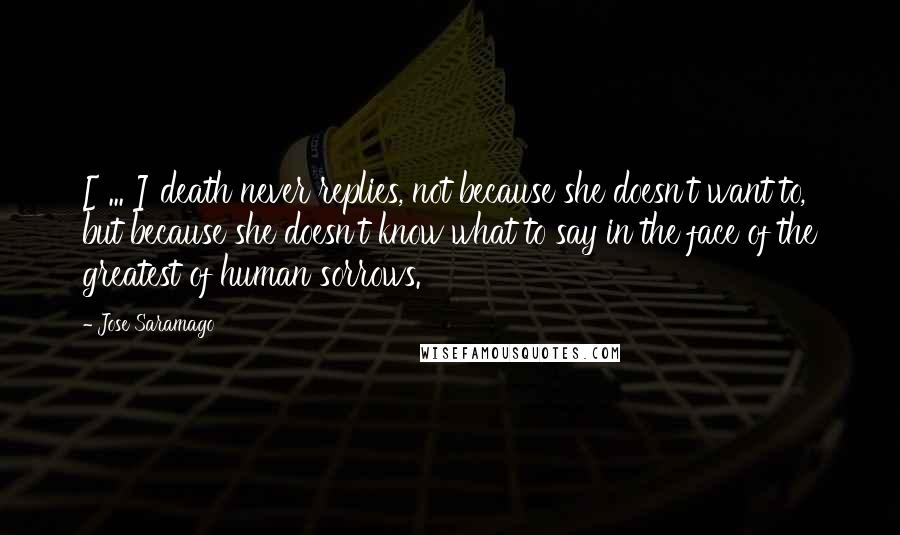 Jose Saramago Quotes: [ ... ] death never replies, not because she doesn't want to, but because she doesn't know what to say in the face of the greatest of human sorrows.