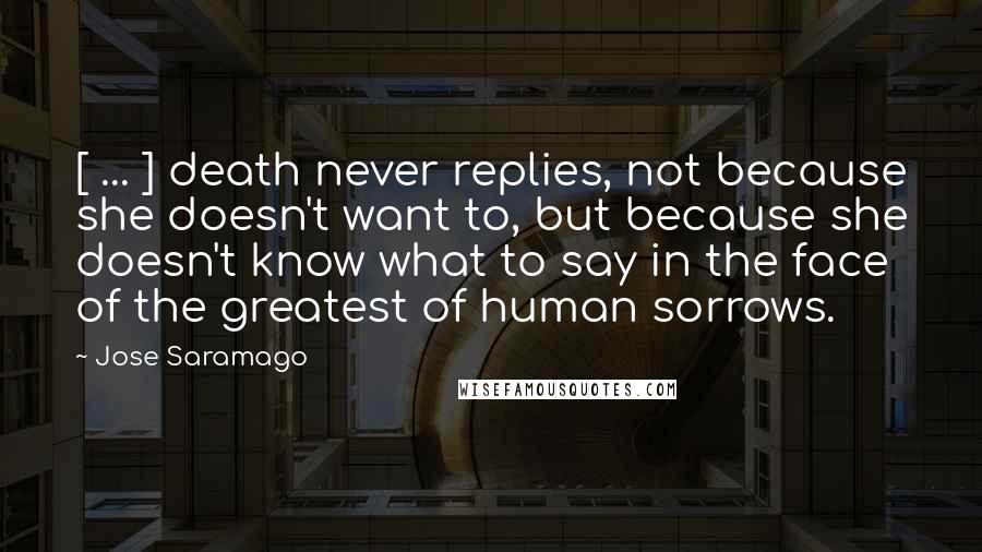 Jose Saramago Quotes: [ ... ] death never replies, not because she doesn't want to, but because she doesn't know what to say in the face of the greatest of human sorrows.