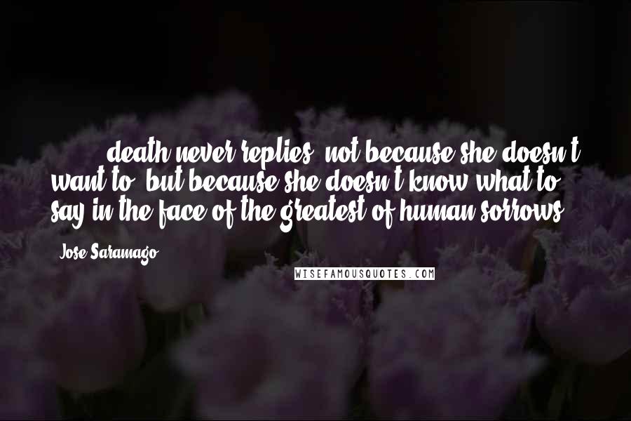 Jose Saramago Quotes: [ ... ] death never replies, not because she doesn't want to, but because she doesn't know what to say in the face of the greatest of human sorrows.