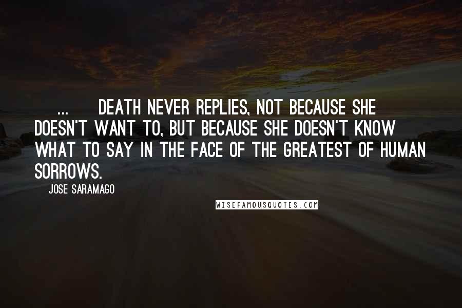 Jose Saramago Quotes: [ ... ] death never replies, not because she doesn't want to, but because she doesn't know what to say in the face of the greatest of human sorrows.