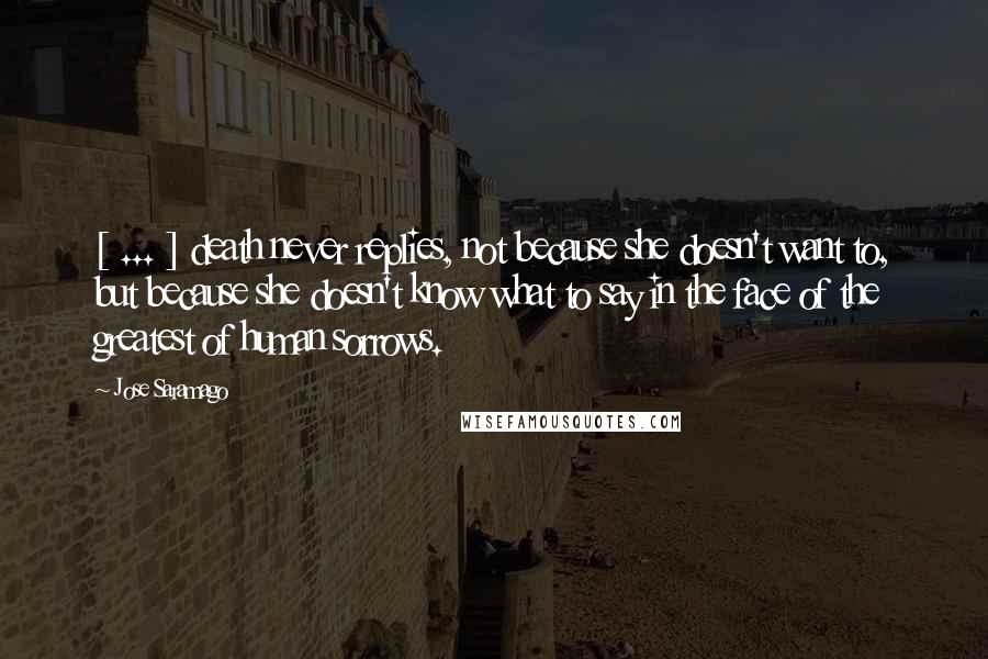 Jose Saramago Quotes: [ ... ] death never replies, not because she doesn't want to, but because she doesn't know what to say in the face of the greatest of human sorrows.