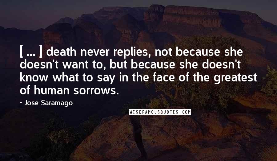 Jose Saramago Quotes: [ ... ] death never replies, not because she doesn't want to, but because she doesn't know what to say in the face of the greatest of human sorrows.