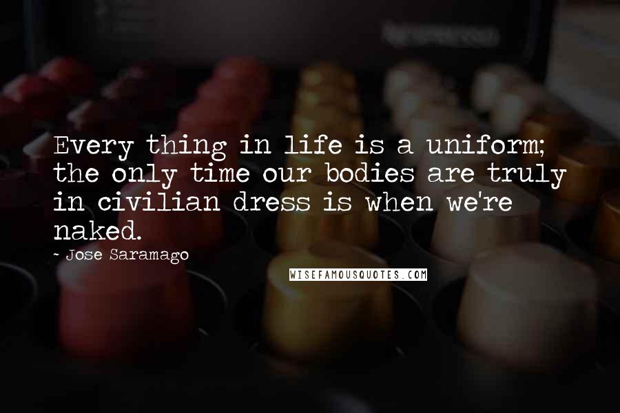 Jose Saramago Quotes: Every thing in life is a uniform; the only time our bodies are truly in civilian dress is when we're naked.