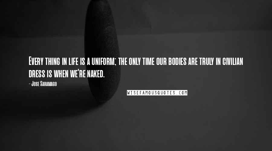 Jose Saramago Quotes: Every thing in life is a uniform; the only time our bodies are truly in civilian dress is when we're naked.