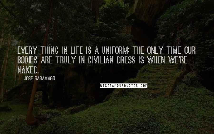 Jose Saramago Quotes: Every thing in life is a uniform; the only time our bodies are truly in civilian dress is when we're naked.