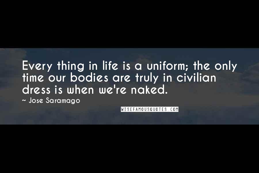 Jose Saramago Quotes: Every thing in life is a uniform; the only time our bodies are truly in civilian dress is when we're naked.