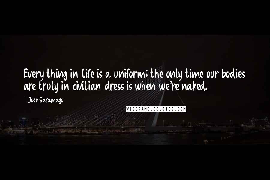 Jose Saramago Quotes: Every thing in life is a uniform; the only time our bodies are truly in civilian dress is when we're naked.