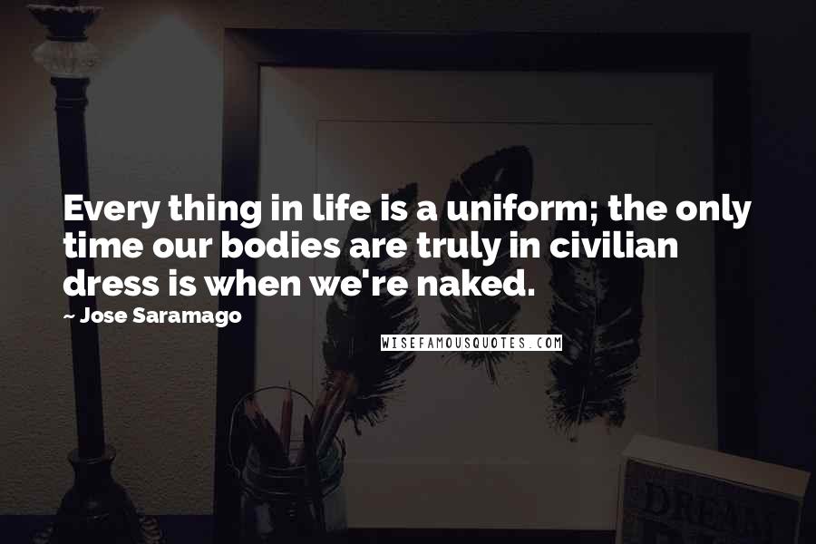 Jose Saramago Quotes: Every thing in life is a uniform; the only time our bodies are truly in civilian dress is when we're naked.