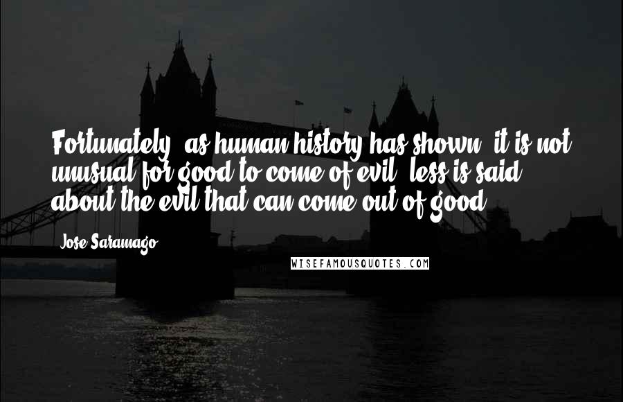 Jose Saramago Quotes: Fortunately, as human history has shown, it is not unusual for good to come of evil, less is said about the evil that can come out of good