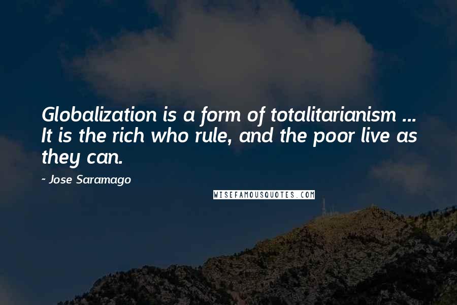 Jose Saramago Quotes: Globalization is a form of totalitarianism ... It is the rich who rule, and the poor live as they can.